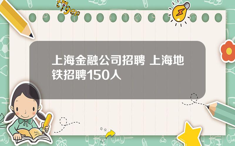 上海金融公司招聘 上海地铁招聘150人